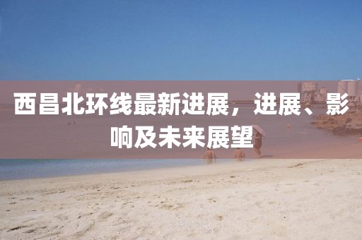 西昌北環(huán)線最新進展，進展、影響及未來展望
