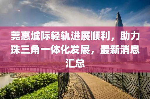 莞惠城際輕軌進展順利，助力珠三角一體化發(fā)展，最新消息匯總
