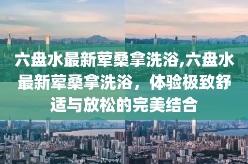 六盤水最新葷桑拿洗浴,六盤水最新葷桑拿洗浴，體驗極致舒適與放松的完美結(jié)合