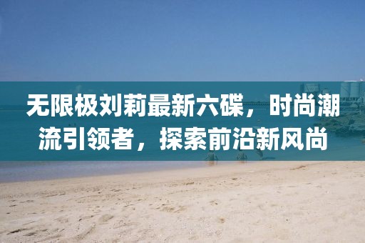 無限極劉莉最新六碟，時尚潮流引領(lǐng)者，探索前沿新風(fēng)尚