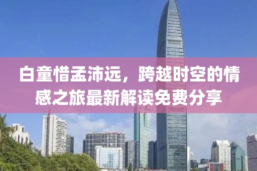 白童惜孟沛遠(yuǎn)，跨越時(shí)空的情感之旅最新解讀免費(fèi)分享