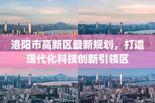 洛陽市高新區(qū)最新規(guī)劃，打造現(xiàn)代化科技創(chuàng)新引領(lǐng)區(qū)