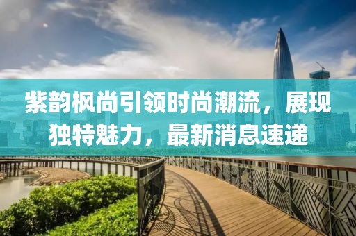 紫韻楓尚引領(lǐng)時(shí)尚潮流，展現(xiàn)獨(dú)特魅力，最新消息速遞