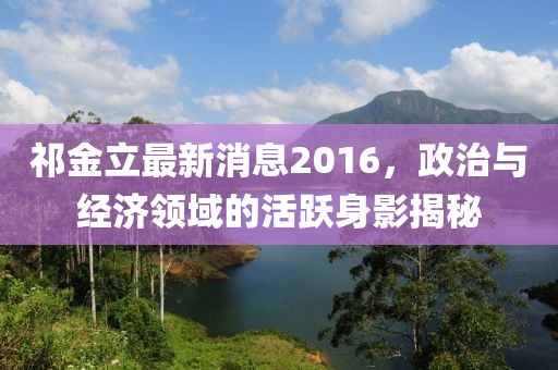 祁金立最新消息2016，政治與經(jīng)濟(jì)領(lǐng)域的活躍身影揭秘