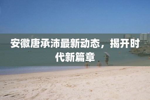 安徽唐承沛最新動態(tài)，揭開時代新篇章