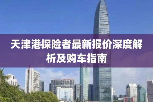天津港探險(xiǎn)者最新報(bào)價(jià)深度解析及購(gòu)車(chē)指南