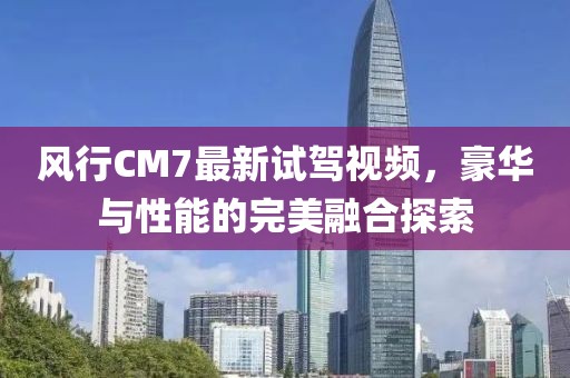 風行CM7最新試駕視頻，豪華與性能的完美融合探索