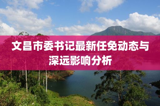 文昌市委書記最新任免動(dòng)態(tài)與深遠(yuǎn)影響分析
