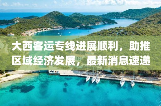 大西客運(yùn)專(zhuān)線(xiàn)進(jìn)展順利，助推區(qū)域經(jīng)濟(jì)發(fā)展，最新消息速遞