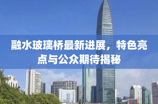 融水玻璃橋最新進展，特色亮點與公眾期待揭秘