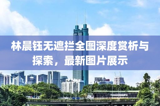 林晨鈺無遮攔全圖深度賞析與探索，最新圖片展示