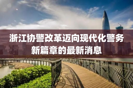 浙江協(xié)警改革邁向現(xiàn)代化警務(wù)新篇章的最新消息