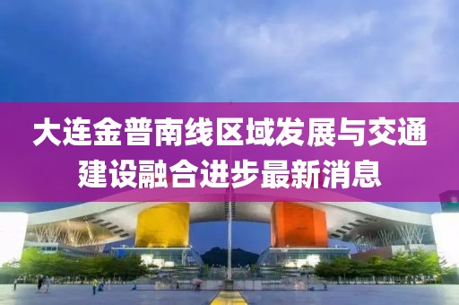 大連金普南線區(qū)域發(fā)展與交通建設融合進步最新消息