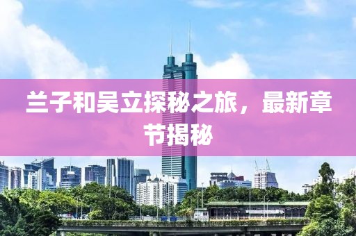 蘭子和吳立探秘之旅，最新章節(jié)揭秘