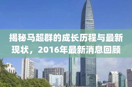 揭秘馬超群的成長歷程與最新現(xiàn)狀，2016年最新消息回顧