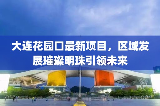 大連花園口最新項(xiàng)目，區(qū)域發(fā)展璀璨明珠引領(lǐng)未來(lái)