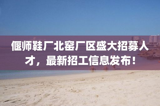 偃師鞋廠北窯廠區(qū)盛大招募人才，最新招工信息發(fā)布！