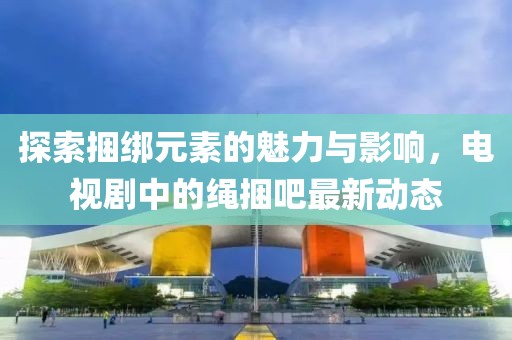 探索捆綁元素的魅力與影響，電視劇中的繩捆吧最新動(dòng)態(tài)