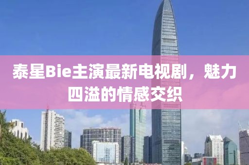 泰星Bie主演最新電視劇，魅力四溢的情感交織