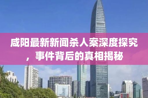 咸陽最新新聞殺人案深度探究，事件背后的真相揭秘