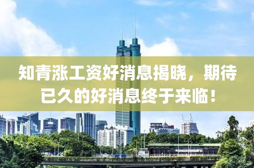 知青漲工資好消息揭曉，期待已久的好消息終于來臨！