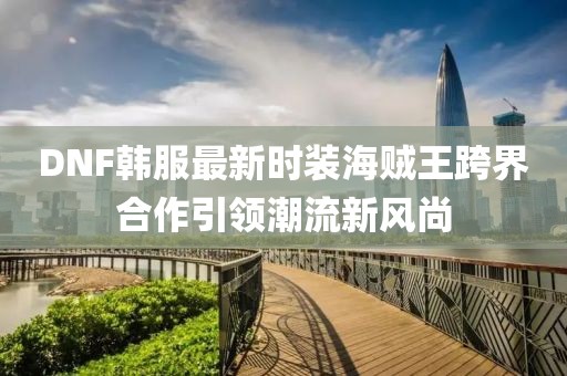 DNF韓服最新時裝海賊王跨界合作引領潮流新風尚