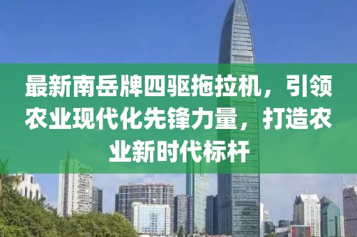 最新南岳牌四驅(qū)拖拉機，引領農(nóng)業(yè)現(xiàn)代化先鋒力量，打造農(nóng)業(yè)新時代標桿