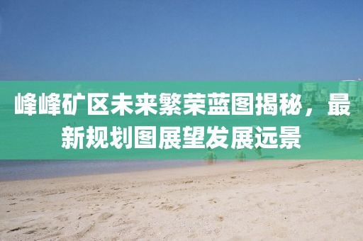 峰峰礦區(qū)未來(lái)繁榮藍(lán)圖揭秘，最新規(guī)劃圖展望發(fā)展遠(yuǎn)景