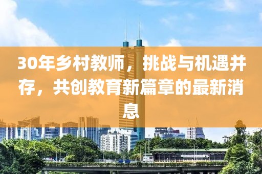 30年鄉(xiāng)村教師，挑戰(zhàn)與機遇并存，共創(chuàng)教育新篇章的最新消息