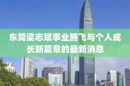 東莞梁志斌事業(yè)騰飛與個人成長新篇章的最新消息