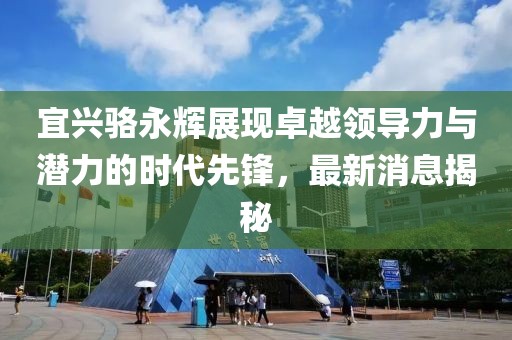 宜興駱永輝展現(xiàn)卓越領(lǐng)導(dǎo)力與潛力的時代先鋒，最新消息揭秘