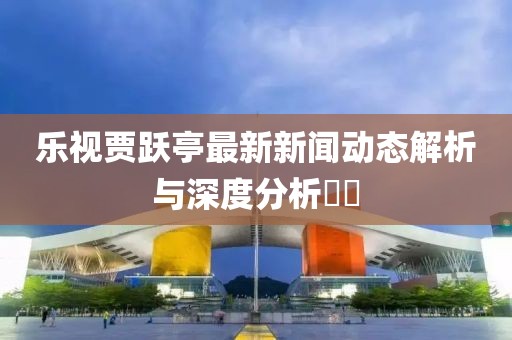 樂視賈躍亭最新新聞動態(tài)解析與深度分析??