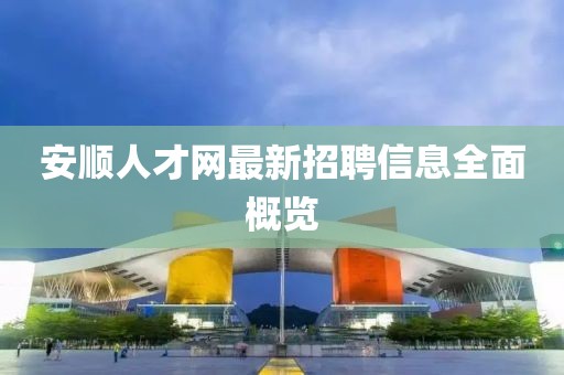 安順人才網(wǎng)最新招聘信息全面概覽