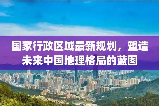國(guó)家行政區(qū)域最新規(guī)劃，塑造未來(lái)中國(guó)地理格局的藍(lán)圖
