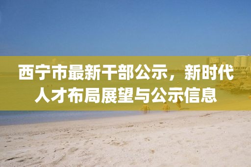 西寧市最新干部公示，新時代人才布局展望與公示信息