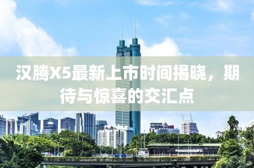 漢騰X5最新上市時(shí)間揭曉，期待與驚喜的交匯點(diǎn)