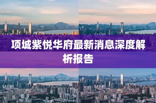 項(xiàng)城紫悅?cè)A府最新消息深度解析報(bào)告