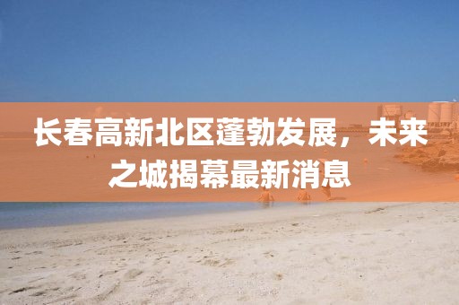 長(zhǎng)春高新北區(qū)蓬勃發(fā)展，未來之城揭幕最新消息