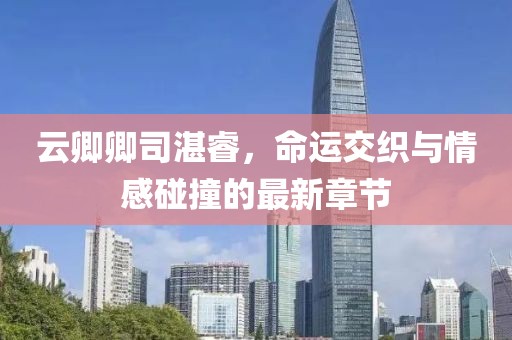 云卿卿司湛睿，命運(yùn)交織與情感碰撞的最新章節(jié)