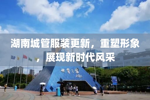 湖南城管服裝更新，重塑形象，展現(xiàn)新時代風(fēng)采