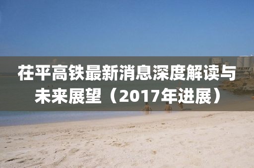 茌平高鐵最新消息深度解讀與未來展望（2017年進(jìn)展）