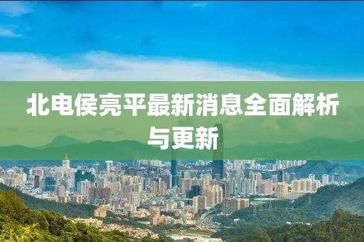 北電侯亮平最新消息全面解析與更新