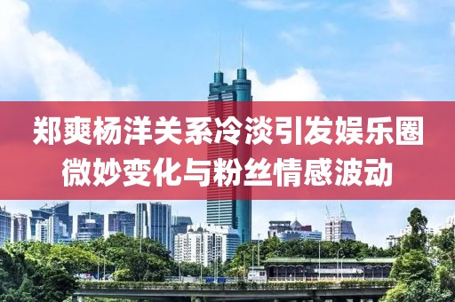 鄭爽楊洋關(guān)系冷淡引發(fā)娛樂圈微妙變化與粉絲情感波動(dòng)