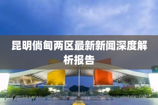 昆明倘甸兩區(qū)最新新聞深度解析報(bào)告
