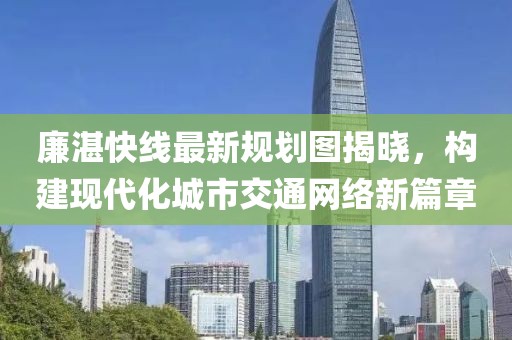 廉湛快線(xiàn)最新規(guī)劃圖揭曉，構(gòu)建現(xiàn)代化城市交通網(wǎng)絡(luò)新篇章