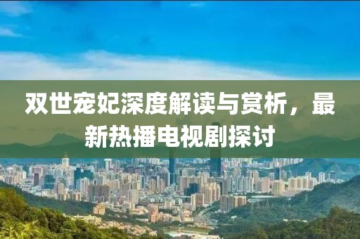 雙世寵妃深度解讀與賞析，最新熱播電視劇探討