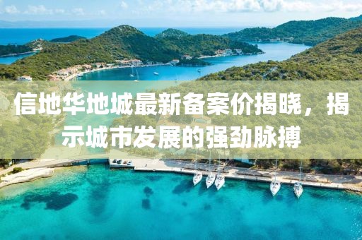 信地華地城最新備案價(jià)揭曉，揭示城市發(fā)展的強(qiáng)勁脈搏