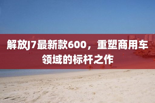 解放J7最新款600，重塑商用車領(lǐng)域的標(biāo)桿之作