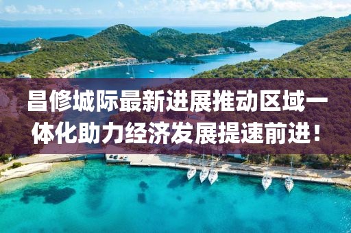 昌修城際最新進(jìn)展推動(dòng)區(qū)域一體化助力經(jīng)濟(jì)發(fā)展提速前進(jìn)！