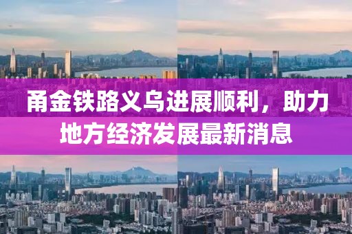 甬金鐵路義烏進展順利，助力地方經(jīng)濟發(fā)展最新消息